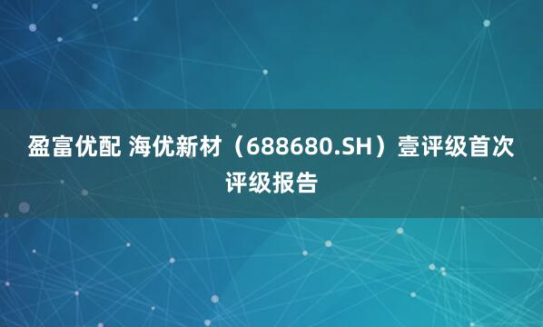 盈富优配 海优新材（688680.SH）壹评级首次评级报告