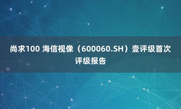尚求100 海信视像（600060.SH）壹评级首次评级报告