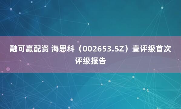 融可赢配资 海思科（002653.SZ）壹评级首次评级报告